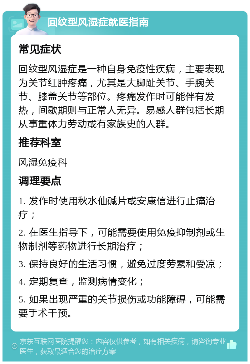 回纹型风湿症就医指南 常见症状 回纹型风湿症是一种自身免疫性疾病，主要表现为关节红肿疼痛，尤其是大脚趾关节、手腕关节、膝盖关节等部位。疼痛发作时可能伴有发热，间歇期则与正常人无异。易感人群包括长期从事重体力劳动或有家族史的人群。 推荐科室 风湿免疫科 调理要点 1. 发作时使用秋水仙碱片或安康信进行止痛治疗； 2. 在医生指导下，可能需要使用免疫抑制剂或生物制剂等药物进行长期治疗； 3. 保持良好的生活习惯，避免过度劳累和受凉； 4. 定期复查，监测病情变化； 5. 如果出现严重的关节损伤或功能障碍，可能需要手术干预。