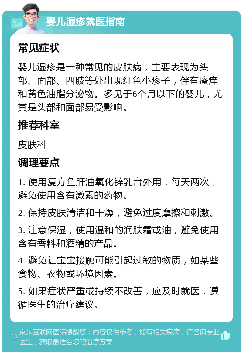 婴儿湿疹就医指南 常见症状 婴儿湿疹是一种常见的皮肤病，主要表现为头部、面部、四肢等处出现红色小疹子，伴有瘙痒和黄色油脂分泌物。多见于6个月以下的婴儿，尤其是头部和面部易受影响。 推荐科室 皮肤科 调理要点 1. 使用复方鱼肝油氧化锌乳膏外用，每天两次，避免使用含有激素的药物。 2. 保持皮肤清洁和干燥，避免过度摩擦和刺激。 3. 注意保湿，使用温和的润肤霜或油，避免使用含有香料和酒精的产品。 4. 避免让宝宝接触可能引起过敏的物质，如某些食物、衣物或环境因素。 5. 如果症状严重或持续不改善，应及时就医，遵循医生的治疗建议。