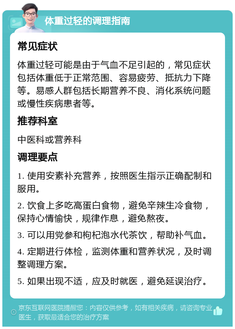 体重过轻的调理指南 常见症状 体重过轻可能是由于气血不足引起的，常见症状包括体重低于正常范围、容易疲劳、抵抗力下降等。易感人群包括长期营养不良、消化系统问题或慢性疾病患者等。 推荐科室 中医科或营养科 调理要点 1. 使用安素补充营养，按照医生指示正确配制和服用。 2. 饮食上多吃高蛋白食物，避免辛辣生冷食物，保持心情愉快，规律作息，避免熬夜。 3. 可以用党参和枸杞泡水代茶饮，帮助补气血。 4. 定期进行体检，监测体重和营养状况，及时调整调理方案。 5. 如果出现不适，应及时就医，避免延误治疗。