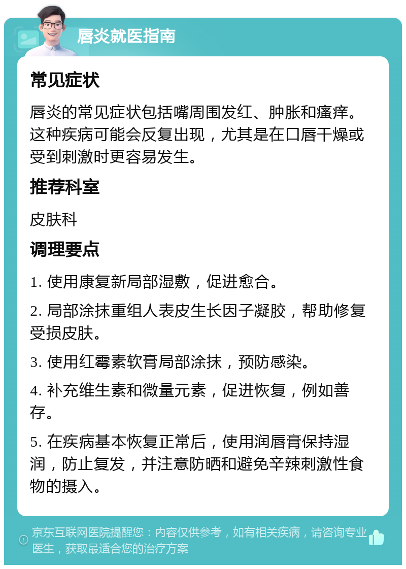 唇炎就医指南 常见症状 唇炎的常见症状包括嘴周围发红、肿胀和瘙痒。这种疾病可能会反复出现，尤其是在口唇干燥或受到刺激时更容易发生。 推荐科室 皮肤科 调理要点 1. 使用康复新局部湿敷，促进愈合。 2. 局部涂抹重组人表皮生长因子凝胶，帮助修复受损皮肤。 3. 使用红霉素软膏局部涂抹，预防感染。 4. 补充维生素和微量元素，促进恢复，例如善存。 5. 在疾病基本恢复正常后，使用润唇膏保持湿润，防止复发，并注意防晒和避免辛辣刺激性食物的摄入。