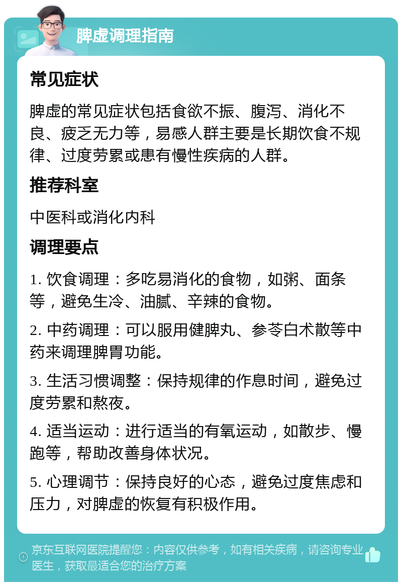 脾虚调理指南 常见症状 脾虚的常见症状包括食欲不振、腹泻、消化不良、疲乏无力等，易感人群主要是长期饮食不规律、过度劳累或患有慢性疾病的人群。 推荐科室 中医科或消化内科 调理要点 1. 饮食调理：多吃易消化的食物，如粥、面条等，避免生冷、油腻、辛辣的食物。 2. 中药调理：可以服用健脾丸、参苓白术散等中药来调理脾胃功能。 3. 生活习惯调整：保持规律的作息时间，避免过度劳累和熬夜。 4. 适当运动：进行适当的有氧运动，如散步、慢跑等，帮助改善身体状况。 5. 心理调节：保持良好的心态，避免过度焦虑和压力，对脾虚的恢复有积极作用。