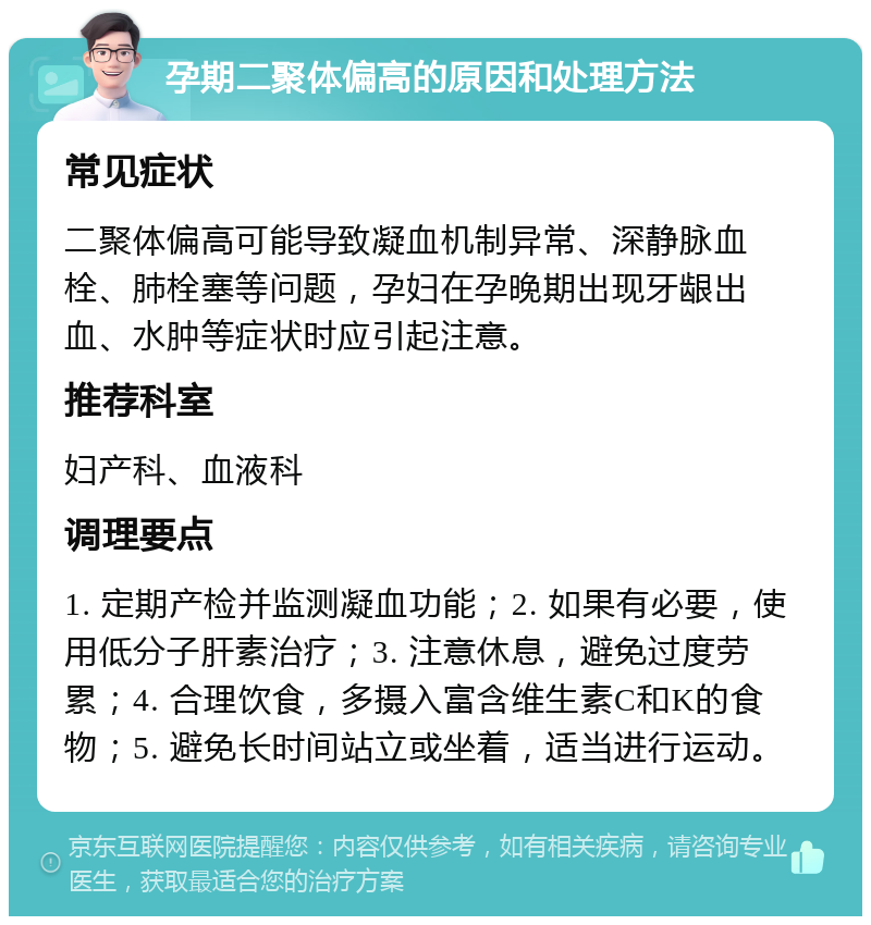 孕期二聚体偏高的原因和处理方法 常见症状 二聚体偏高可能导致凝血机制异常、深静脉血栓、肺栓塞等问题，孕妇在孕晚期出现牙龈出血、水肿等症状时应引起注意。 推荐科室 妇产科、血液科 调理要点 1. 定期产检并监测凝血功能；2. 如果有必要，使用低分子肝素治疗；3. 注意休息，避免过度劳累；4. 合理饮食，多摄入富含维生素C和K的食物；5. 避免长时间站立或坐着，适当进行运动。