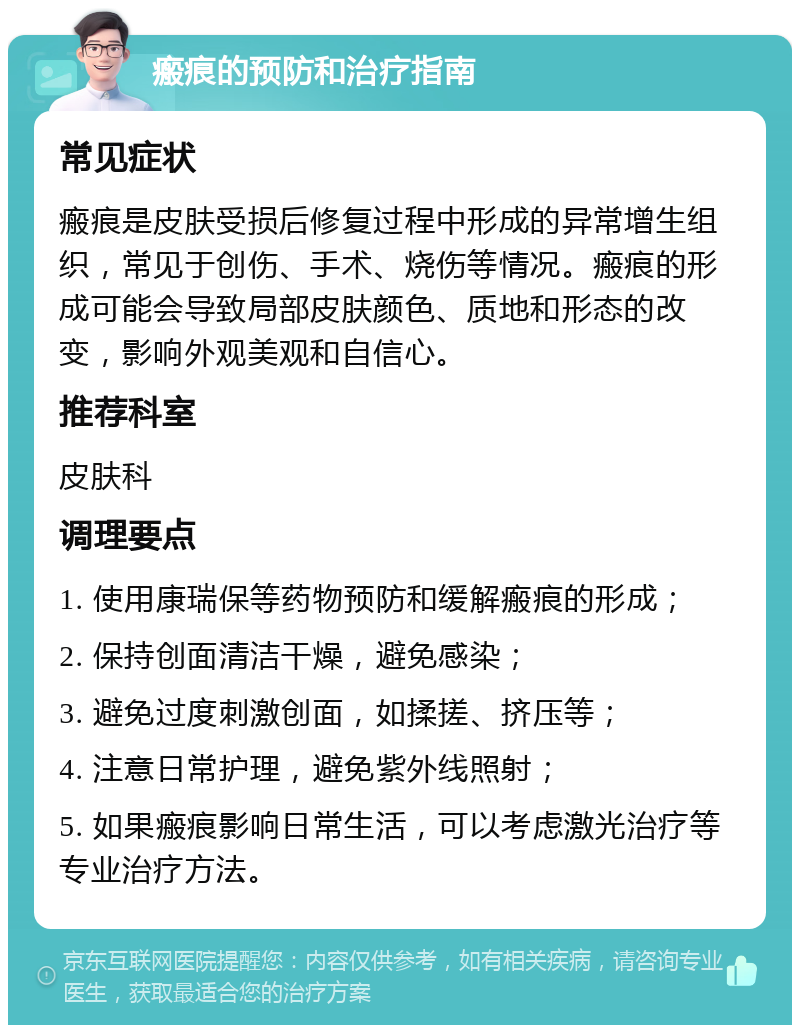 瘢痕的预防和治疗指南 常见症状 瘢痕是皮肤受损后修复过程中形成的异常增生组织，常见于创伤、手术、烧伤等情况。瘢痕的形成可能会导致局部皮肤颜色、质地和形态的改变，影响外观美观和自信心。 推荐科室 皮肤科 调理要点 1. 使用康瑞保等药物预防和缓解瘢痕的形成； 2. 保持创面清洁干燥，避免感染； 3. 避免过度刺激创面，如揉搓、挤压等； 4. 注意日常护理，避免紫外线照射； 5. 如果瘢痕影响日常生活，可以考虑激光治疗等专业治疗方法。