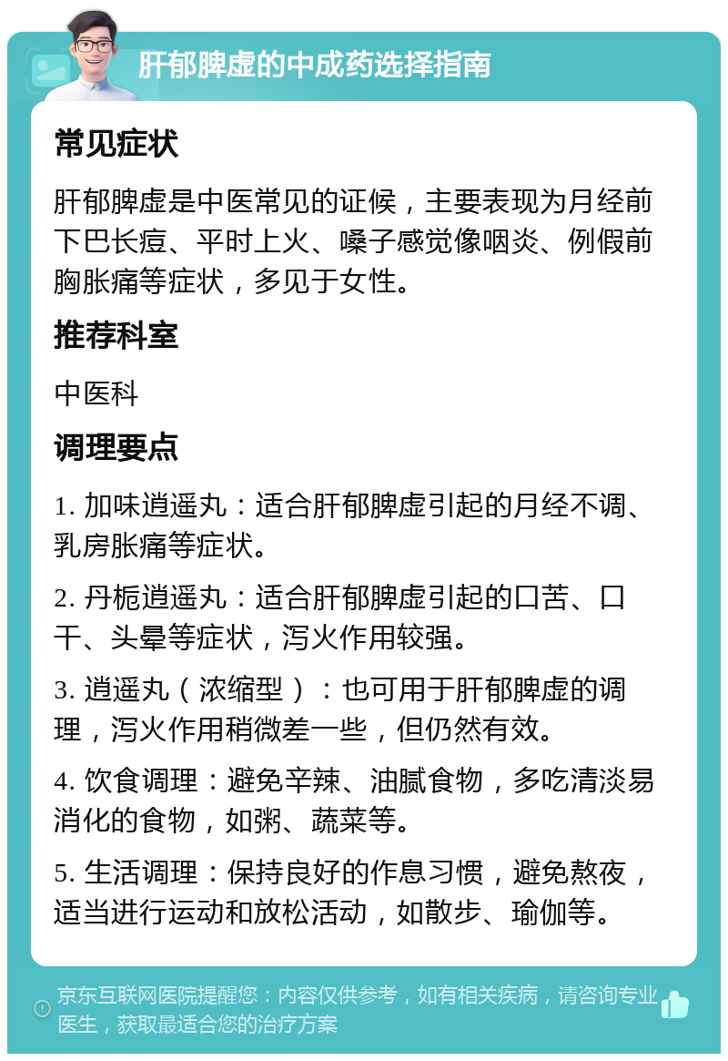 肝郁脾虚的中成药选择指南 常见症状 肝郁脾虚是中医常见的证候，主要表现为月经前下巴长痘、平时上火、嗓子感觉像咽炎、例假前胸胀痛等症状，多见于女性。 推荐科室 中医科 调理要点 1. 加味逍遥丸：适合肝郁脾虚引起的月经不调、乳房胀痛等症状。 2. 丹栀逍遥丸：适合肝郁脾虚引起的口苦、口干、头晕等症状，泻火作用较强。 3. 逍遥丸（浓缩型）：也可用于肝郁脾虚的调理，泻火作用稍微差一些，但仍然有效。 4. 饮食调理：避免辛辣、油腻食物，多吃清淡易消化的食物，如粥、蔬菜等。 5. 生活调理：保持良好的作息习惯，避免熬夜，适当进行运动和放松活动，如散步、瑜伽等。