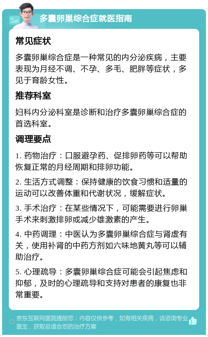 多囊卵巢综合症就医指南 常见症状 多囊卵巢综合症是一种常见的内分泌疾病，主要表现为月经不调、不孕、多毛、肥胖等症状，多见于育龄女性。 推荐科室 妇科内分泌科室是诊断和治疗多囊卵巢综合症的首选科室。 调理要点 1. 药物治疗：口服避孕药、促排卵药等可以帮助恢复正常的月经周期和排卵功能。 2. 生活方式调整：保持健康的饮食习惯和适量的运动可以改善体重和代谢状况，缓解症状。 3. 手术治疗：在某些情况下，可能需要进行卵巢手术来刺激排卵或减少雄激素的产生。 4. 中药调理：中医认为多囊卵巢综合症与肾虚有关，使用补肾的中药方剂如六味地黄丸等可以辅助治疗。 5. 心理疏导：多囊卵巢综合症可能会引起焦虑和抑郁，及时的心理疏导和支持对患者的康复也非常重要。