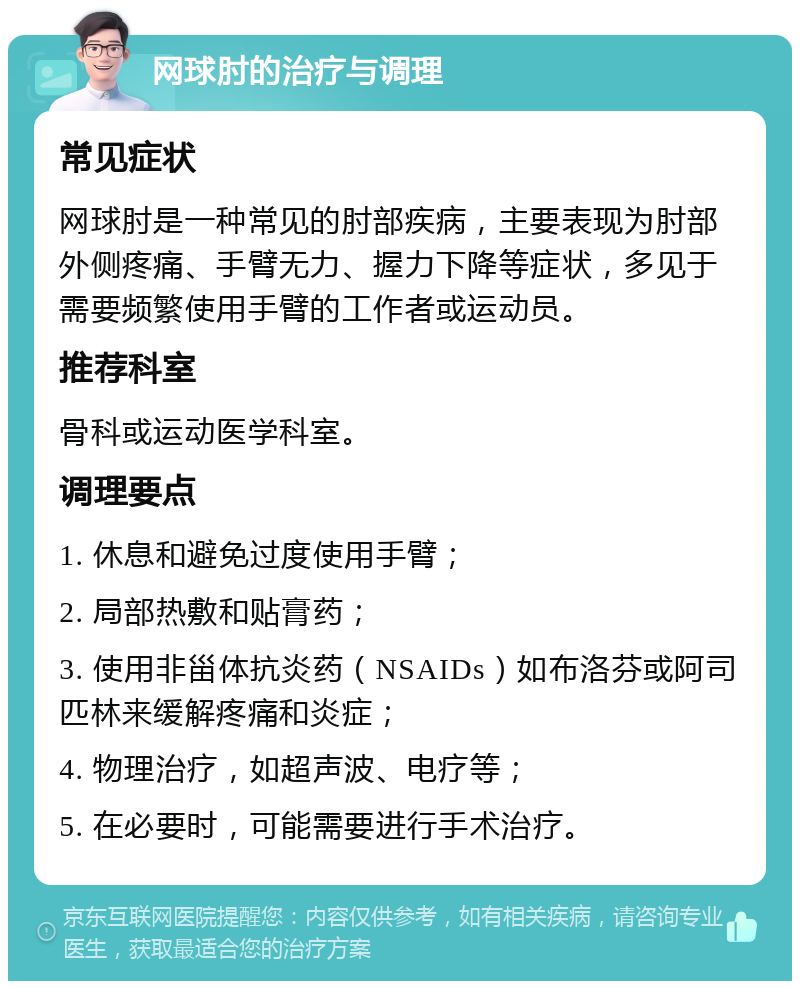 网球肘的治疗与调理 常见症状 网球肘是一种常见的肘部疾病，主要表现为肘部外侧疼痛、手臂无力、握力下降等症状，多见于需要频繁使用手臂的工作者或运动员。 推荐科室 骨科或运动医学科室。 调理要点 1. 休息和避免过度使用手臂； 2. 局部热敷和贴膏药； 3. 使用非甾体抗炎药（NSAIDs）如布洛芬或阿司匹林来缓解疼痛和炎症； 4. 物理治疗，如超声波、电疗等； 5. 在必要时，可能需要进行手术治疗。