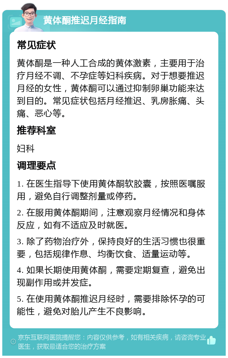 黄体酮推迟月经指南 常见症状 黄体酮是一种人工合成的黄体激素，主要用于治疗月经不调、不孕症等妇科疾病。对于想要推迟月经的女性，黄体酮可以通过抑制卵巢功能来达到目的。常见症状包括月经推迟、乳房胀痛、头痛、恶心等。 推荐科室 妇科 调理要点 1. 在医生指导下使用黄体酮软胶囊，按照医嘱服用，避免自行调整剂量或停药。 2. 在服用黄体酮期间，注意观察月经情况和身体反应，如有不适应及时就医。 3. 除了药物治疗外，保持良好的生活习惯也很重要，包括规律作息、均衡饮食、适量运动等。 4. 如果长期使用黄体酮，需要定期复查，避免出现副作用或并发症。 5. 在使用黄体酮推迟月经时，需要排除怀孕的可能性，避免对胎儿产生不良影响。