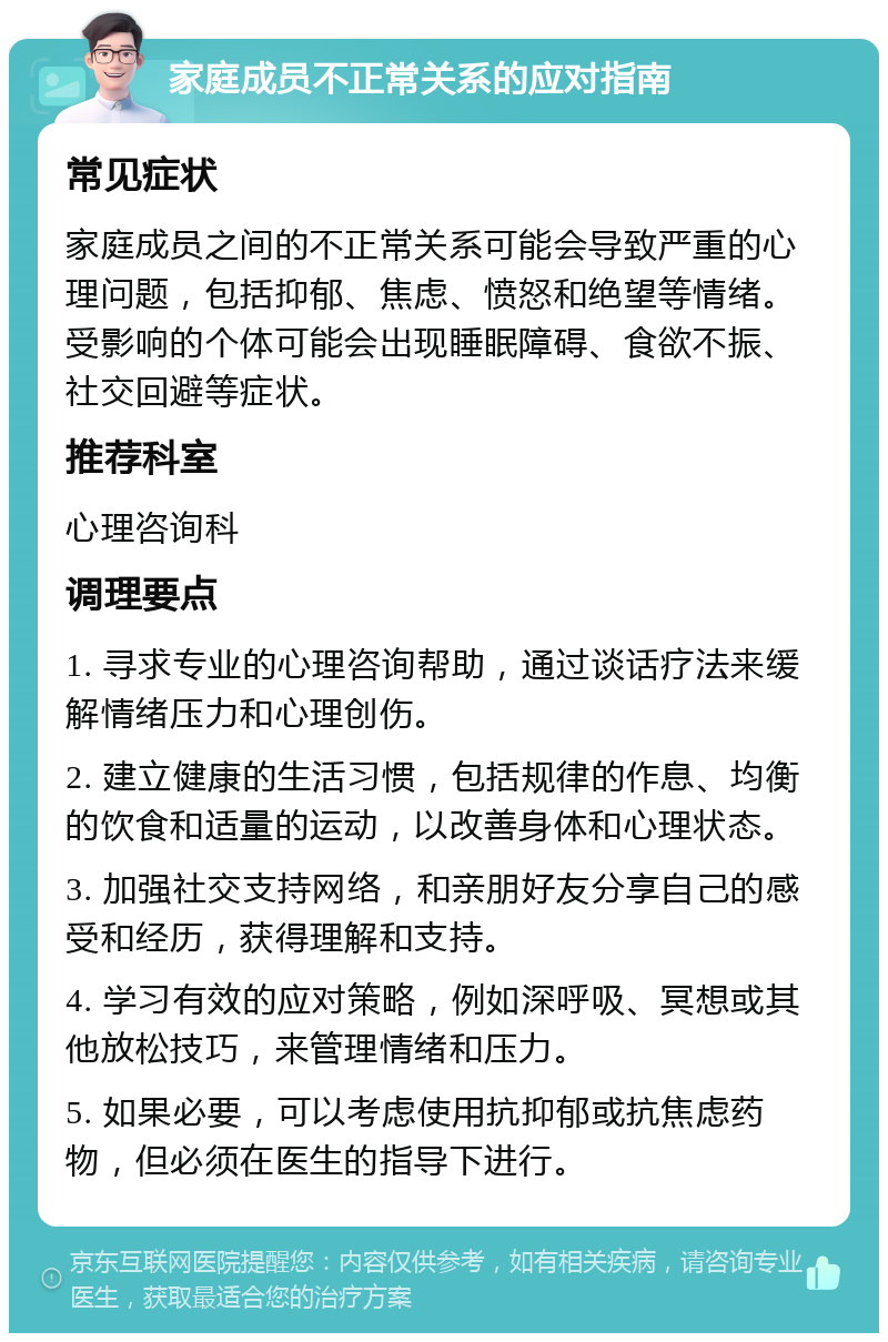 家庭成员不正常关系的应对指南 常见症状 家庭成员之间的不正常关系可能会导致严重的心理问题，包括抑郁、焦虑、愤怒和绝望等情绪。受影响的个体可能会出现睡眠障碍、食欲不振、社交回避等症状。 推荐科室 心理咨询科 调理要点 1. 寻求专业的心理咨询帮助，通过谈话疗法来缓解情绪压力和心理创伤。 2. 建立健康的生活习惯，包括规律的作息、均衡的饮食和适量的运动，以改善身体和心理状态。 3. 加强社交支持网络，和亲朋好友分享自己的感受和经历，获得理解和支持。 4. 学习有效的应对策略，例如深呼吸、冥想或其他放松技巧，来管理情绪和压力。 5. 如果必要，可以考虑使用抗抑郁或抗焦虑药物，但必须在医生的指导下进行。