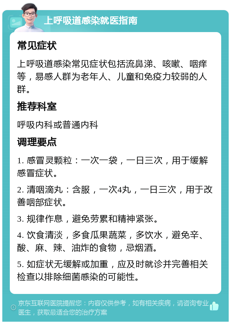 上呼吸道感染就医指南 常见症状 上呼吸道感染常见症状包括流鼻涕、咳嗽、咽痒等，易感人群为老年人、儿童和免疫力较弱的人群。 推荐科室 呼吸内科或普通内科 调理要点 1. 感冒灵颗粒：一次一袋，一日三次，用于缓解感冒症状。 2. 清咽滴丸：含服，一次4丸，一日三次，用于改善咽部症状。 3. 规律作息，避免劳累和精神紧张。 4. 饮食清淡，多食瓜果蔬菜，多饮水，避免辛、酸、麻、辣、油炸的食物，忌烟酒。 5. 如症状无缓解或加重，应及时就诊并完善相关检查以排除细菌感染的可能性。