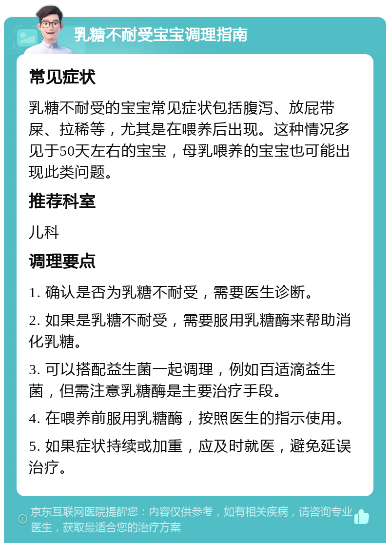 乳糖不耐受宝宝调理指南 常见症状 乳糖不耐受的宝宝常见症状包括腹泻、放屁带屎、拉稀等，尤其是在喂养后出现。这种情况多见于50天左右的宝宝，母乳喂养的宝宝也可能出现此类问题。 推荐科室 儿科 调理要点 1. 确认是否为乳糖不耐受，需要医生诊断。 2. 如果是乳糖不耐受，需要服用乳糖酶来帮助消化乳糖。 3. 可以搭配益生菌一起调理，例如百适滴益生菌，但需注意乳糖酶是主要治疗手段。 4. 在喂养前服用乳糖酶，按照医生的指示使用。 5. 如果症状持续或加重，应及时就医，避免延误治疗。