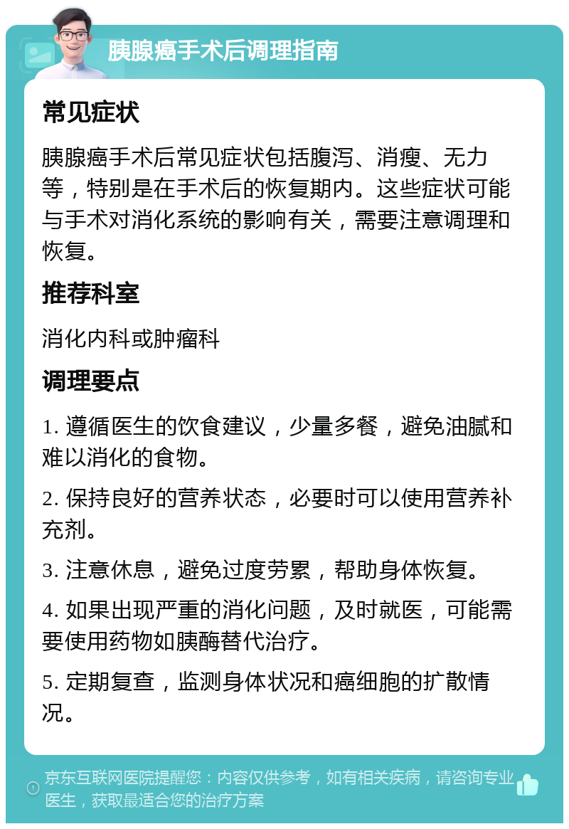 胰腺癌手术后调理指南 常见症状 胰腺癌手术后常见症状包括腹泻、消瘦、无力等，特别是在手术后的恢复期内。这些症状可能与手术对消化系统的影响有关，需要注意调理和恢复。 推荐科室 消化内科或肿瘤科 调理要点 1. 遵循医生的饮食建议，少量多餐，避免油腻和难以消化的食物。 2. 保持良好的营养状态，必要时可以使用营养补充剂。 3. 注意休息，避免过度劳累，帮助身体恢复。 4. 如果出现严重的消化问题，及时就医，可能需要使用药物如胰酶替代治疗。 5. 定期复查，监测身体状况和癌细胞的扩散情况。