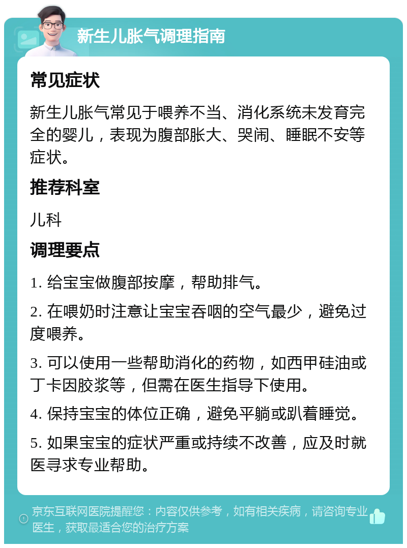 新生儿胀气调理指南 常见症状 新生儿胀气常见于喂养不当、消化系统未发育完全的婴儿，表现为腹部胀大、哭闹、睡眠不安等症状。 推荐科室 儿科 调理要点 1. 给宝宝做腹部按摩，帮助排气。 2. 在喂奶时注意让宝宝吞咽的空气最少，避免过度喂养。 3. 可以使用一些帮助消化的药物，如西甲硅油或丁卡因胶浆等，但需在医生指导下使用。 4. 保持宝宝的体位正确，避免平躺或趴着睡觉。 5. 如果宝宝的症状严重或持续不改善，应及时就医寻求专业帮助。