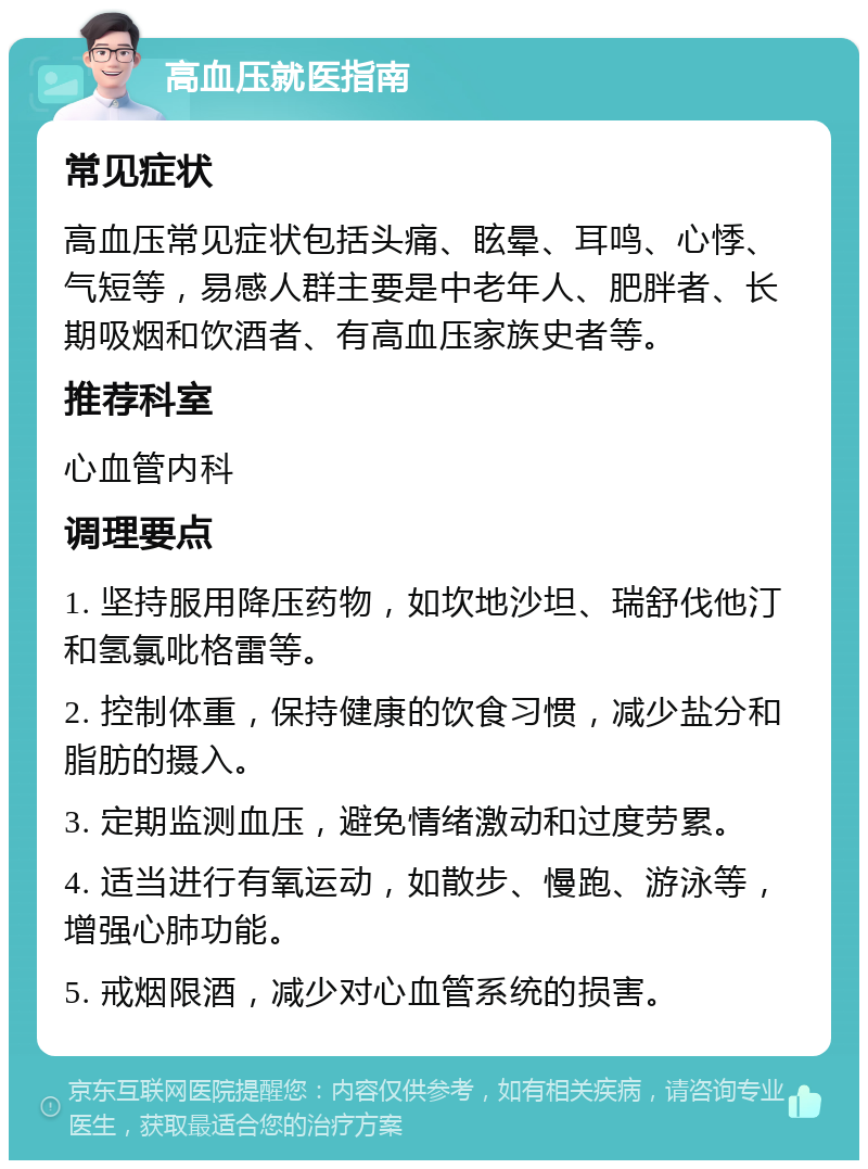 高血压就医指南 常见症状 高血压常见症状包括头痛、眩晕、耳鸣、心悸、气短等，易感人群主要是中老年人、肥胖者、长期吸烟和饮酒者、有高血压家族史者等。 推荐科室 心血管内科 调理要点 1. 坚持服用降压药物，如坎地沙坦、瑞舒伐他汀和氢氯吡格雷等。 2. 控制体重，保持健康的饮食习惯，减少盐分和脂肪的摄入。 3. 定期监测血压，避免情绪激动和过度劳累。 4. 适当进行有氧运动，如散步、慢跑、游泳等，增强心肺功能。 5. 戒烟限酒，减少对心血管系统的损害。