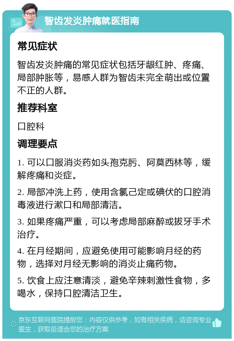 智齿发炎肿痛就医指南 常见症状 智齿发炎肿痛的常见症状包括牙龈红肿、疼痛、局部肿胀等，易感人群为智齿未完全萌出或位置不正的人群。 推荐科室 口腔科 调理要点 1. 可以口服消炎药如头孢克肟、阿莫西林等，缓解疼痛和炎症。 2. 局部冲洗上药，使用含氯己定或碘伏的口腔消毒液进行漱口和局部清洁。 3. 如果疼痛严重，可以考虑局部麻醉或拔牙手术治疗。 4. 在月经期间，应避免使用可能影响月经的药物，选择对月经无影响的消炎止痛药物。 5. 饮食上应注意清淡，避免辛辣刺激性食物，多喝水，保持口腔清洁卫生。