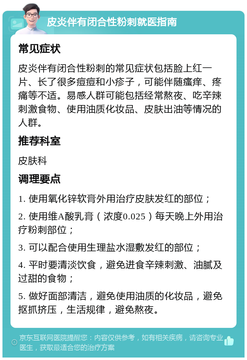 皮炎伴有闭合性粉刺就医指南 常见症状 皮炎伴有闭合性粉刺的常见症状包括脸上红一片、长了很多痘痘和小疹子，可能伴随瘙痒、疼痛等不适。易感人群可能包括经常熬夜、吃辛辣刺激食物、使用油质化妆品、皮肤出油等情况的人群。 推荐科室 皮肤科 调理要点 1. 使用氧化锌软膏外用治疗皮肤发红的部位； 2. 使用维A酸乳膏（浓度0.025）每天晚上外用治疗粉刺部位； 3. 可以配合使用生理盐水湿敷发红的部位； 4. 平时要清淡饮食，避免进食辛辣刺激、油腻及过甜的食物； 5. 做好面部清洁，避免使用油质的化妆品，避免抠抓挤压，生活规律，避免熬夜。