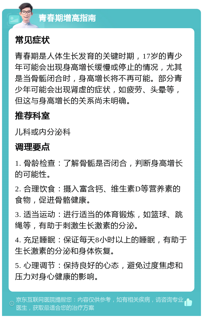 青春期增高指南 常见症状 青春期是人体生长发育的关键时期，17岁的青少年可能会出现身高增长缓慢或停止的情况，尤其是当骨骺闭合时，身高增长将不再可能。部分青少年可能会出现肾虚的症状，如疲劳、头晕等，但这与身高增长的关系尚未明确。 推荐科室 儿科或内分泌科 调理要点 1. 骨龄检查：了解骨骺是否闭合，判断身高增长的可能性。 2. 合理饮食：摄入富含钙、维生素D等营养素的食物，促进骨骼健康。 3. 适当运动：进行适当的体育锻炼，如篮球、跳绳等，有助于刺激生长激素的分泌。 4. 充足睡眠：保证每天8小时以上的睡眠，有助于生长激素的分泌和身体恢复。 5. 心理调节：保持良好的心态，避免过度焦虑和压力对身心健康的影响。