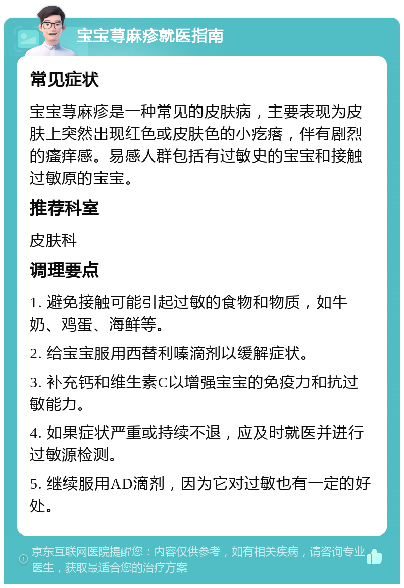 宝宝荨麻疹就医指南 常见症状 宝宝荨麻疹是一种常见的皮肤病，主要表现为皮肤上突然出现红色或皮肤色的小疙瘩，伴有剧烈的瘙痒感。易感人群包括有过敏史的宝宝和接触过敏原的宝宝。 推荐科室 皮肤科 调理要点 1. 避免接触可能引起过敏的食物和物质，如牛奶、鸡蛋、海鲜等。 2. 给宝宝服用西替利嗪滴剂以缓解症状。 3. 补充钙和维生素C以增强宝宝的免疫力和抗过敏能力。 4. 如果症状严重或持续不退，应及时就医并进行过敏源检测。 5. 继续服用AD滴剂，因为它对过敏也有一定的好处。