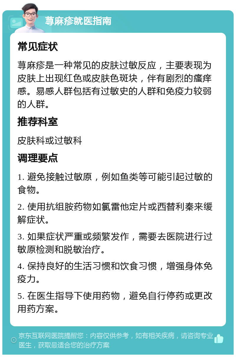 荨麻疹就医指南 常见症状 荨麻疹是一种常见的皮肤过敏反应，主要表现为皮肤上出现红色或皮肤色斑块，伴有剧烈的瘙痒感。易感人群包括有过敏史的人群和免疫力较弱的人群。 推荐科室 皮肤科或过敏科 调理要点 1. 避免接触过敏原，例如鱼类等可能引起过敏的食物。 2. 使用抗组胺药物如氯雷他定片或西替利秦来缓解症状。 3. 如果症状严重或频繁发作，需要去医院进行过敏原检测和脱敏治疗。 4. 保持良好的生活习惯和饮食习惯，增强身体免疫力。 5. 在医生指导下使用药物，避免自行停药或更改用药方案。