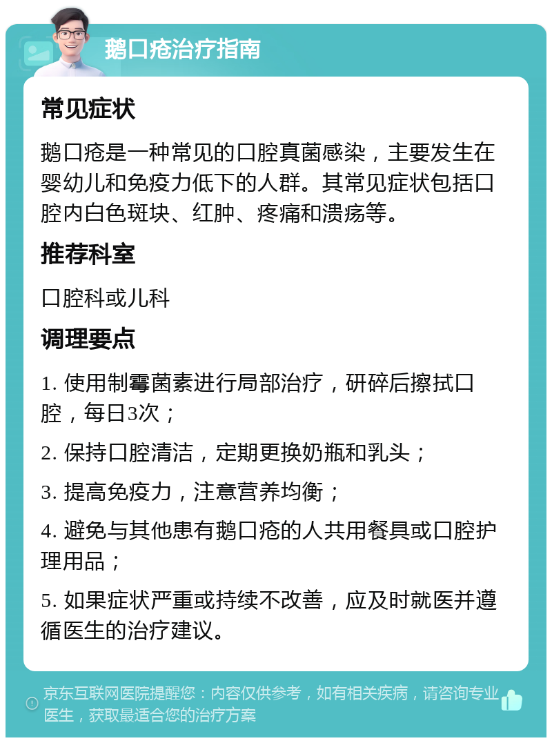 鹅口疮治疗指南 常见症状 鹅口疮是一种常见的口腔真菌感染，主要发生在婴幼儿和免疫力低下的人群。其常见症状包括口腔内白色斑块、红肿、疼痛和溃疡等。 推荐科室 口腔科或儿科 调理要点 1. 使用制霉菌素进行局部治疗，研碎后擦拭口腔，每日3次； 2. 保持口腔清洁，定期更换奶瓶和乳头； 3. 提高免疫力，注意营养均衡； 4. 避免与其他患有鹅口疮的人共用餐具或口腔护理用品； 5. 如果症状严重或持续不改善，应及时就医并遵循医生的治疗建议。