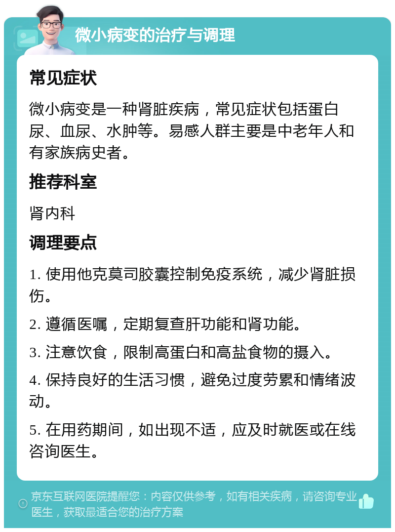 微小病变的治疗与调理 常见症状 微小病变是一种肾脏疾病，常见症状包括蛋白尿、血尿、水肿等。易感人群主要是中老年人和有家族病史者。 推荐科室 肾内科 调理要点 1. 使用他克莫司胶囊控制免疫系统，减少肾脏损伤。 2. 遵循医嘱，定期复查肝功能和肾功能。 3. 注意饮食，限制高蛋白和高盐食物的摄入。 4. 保持良好的生活习惯，避免过度劳累和情绪波动。 5. 在用药期间，如出现不适，应及时就医或在线咨询医生。