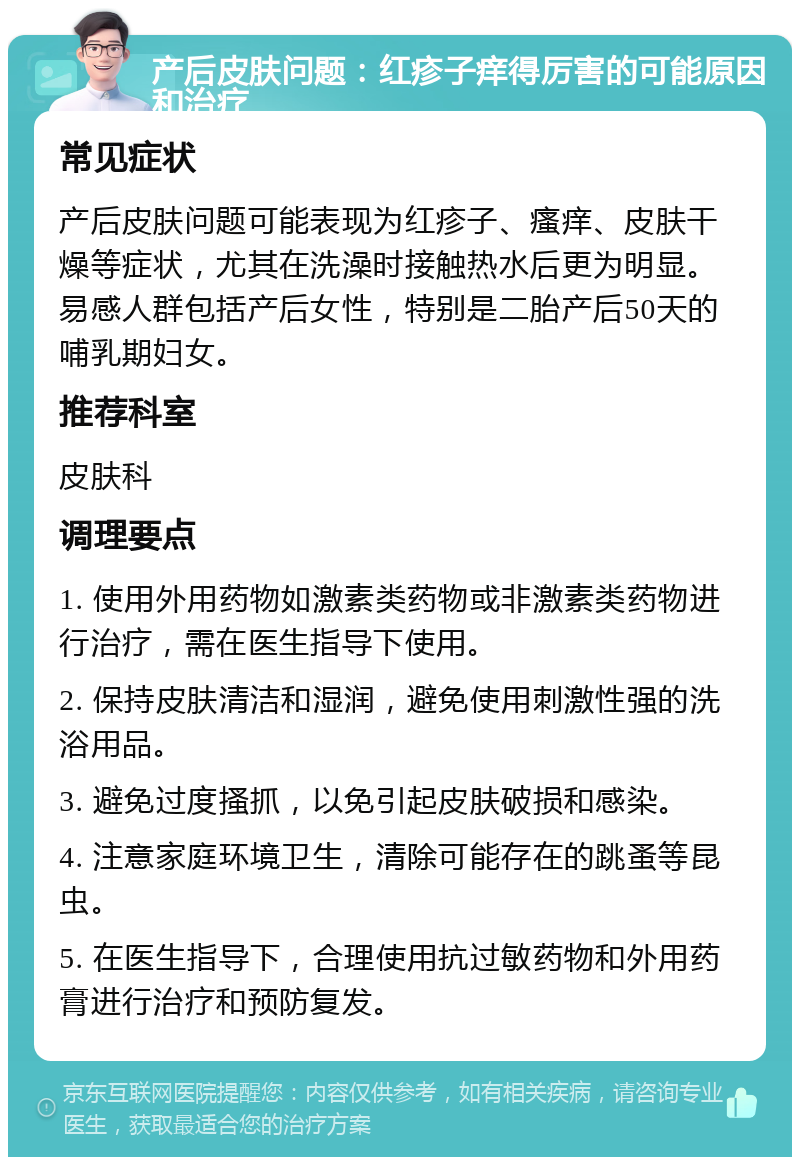 产后皮肤问题：红疹子痒得厉害的可能原因和治疗 常见症状 产后皮肤问题可能表现为红疹子、瘙痒、皮肤干燥等症状，尤其在洗澡时接触热水后更为明显。易感人群包括产后女性，特别是二胎产后50天的哺乳期妇女。 推荐科室 皮肤科 调理要点 1. 使用外用药物如激素类药物或非激素类药物进行治疗，需在医生指导下使用。 2. 保持皮肤清洁和湿润，避免使用刺激性强的洗浴用品。 3. 避免过度搔抓，以免引起皮肤破损和感染。 4. 注意家庭环境卫生，清除可能存在的跳蚤等昆虫。 5. 在医生指导下，合理使用抗过敏药物和外用药膏进行治疗和预防复发。