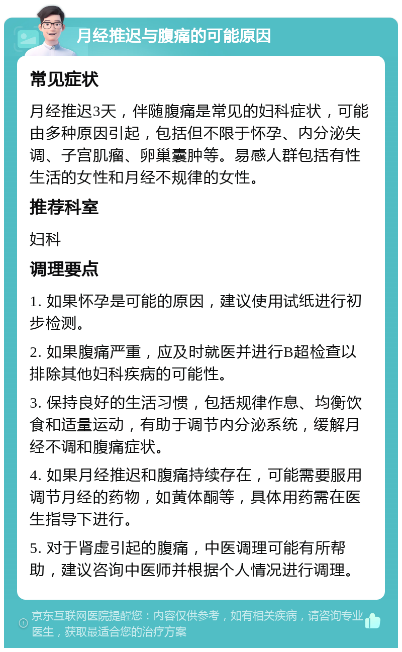 月经推迟与腹痛的可能原因 常见症状 月经推迟3天，伴随腹痛是常见的妇科症状，可能由多种原因引起，包括但不限于怀孕、内分泌失调、子宫肌瘤、卵巢囊肿等。易感人群包括有性生活的女性和月经不规律的女性。 推荐科室 妇科 调理要点 1. 如果怀孕是可能的原因，建议使用试纸进行初步检测。 2. 如果腹痛严重，应及时就医并进行B超检查以排除其他妇科疾病的可能性。 3. 保持良好的生活习惯，包括规律作息、均衡饮食和适量运动，有助于调节内分泌系统，缓解月经不调和腹痛症状。 4. 如果月经推迟和腹痛持续存在，可能需要服用调节月经的药物，如黄体酮等，具体用药需在医生指导下进行。 5. 对于肾虚引起的腹痛，中医调理可能有所帮助，建议咨询中医师并根据个人情况进行调理。