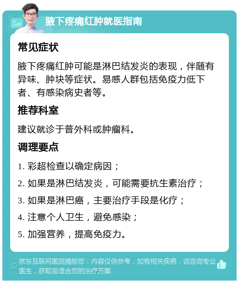 腋下疼痛红肿就医指南 常见症状 腋下疼痛红肿可能是淋巴结发炎的表现，伴随有异味、肿块等症状。易感人群包括免疫力低下者、有感染病史者等。 推荐科室 建议就诊于普外科或肿瘤科。 调理要点 1. 彩超检查以确定病因； 2. 如果是淋巴结发炎，可能需要抗生素治疗； 3. 如果是淋巴癌，主要治疗手段是化疗； 4. 注意个人卫生，避免感染； 5. 加强营养，提高免疫力。