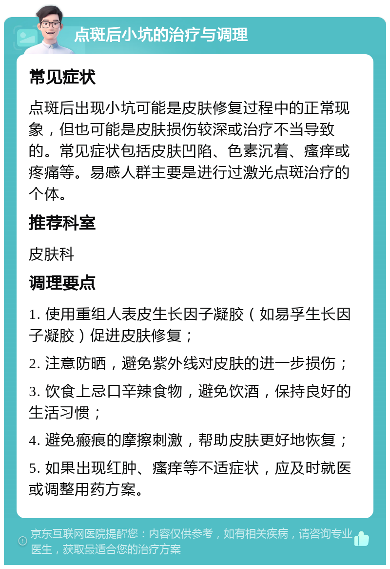 点斑后小坑的治疗与调理 常见症状 点斑后出现小坑可能是皮肤修复过程中的正常现象，但也可能是皮肤损伤较深或治疗不当导致的。常见症状包括皮肤凹陷、色素沉着、瘙痒或疼痛等。易感人群主要是进行过激光点斑治疗的个体。 推荐科室 皮肤科 调理要点 1. 使用重组人表皮生长因子凝胶（如易孚生长因子凝胶）促进皮肤修复； 2. 注意防晒，避免紫外线对皮肤的进一步损伤； 3. 饮食上忌口辛辣食物，避免饮酒，保持良好的生活习惯； 4. 避免瘢痕的摩擦刺激，帮助皮肤更好地恢复； 5. 如果出现红肿、瘙痒等不适症状，应及时就医或调整用药方案。