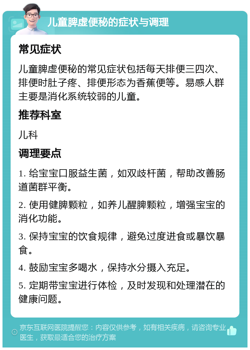 儿童脾虚便秘的症状与调理 常见症状 儿童脾虚便秘的常见症状包括每天排便三四次、排便时肚子疼、排便形态为香蕉便等。易感人群主要是消化系统较弱的儿童。 推荐科室 儿科 调理要点 1. 给宝宝口服益生菌，如双歧杆菌，帮助改善肠道菌群平衡。 2. 使用健脾颗粒，如养儿醒脾颗粒，增强宝宝的消化功能。 3. 保持宝宝的饮食规律，避免过度进食或暴饮暴食。 4. 鼓励宝宝多喝水，保持水分摄入充足。 5. 定期带宝宝进行体检，及时发现和处理潜在的健康问题。