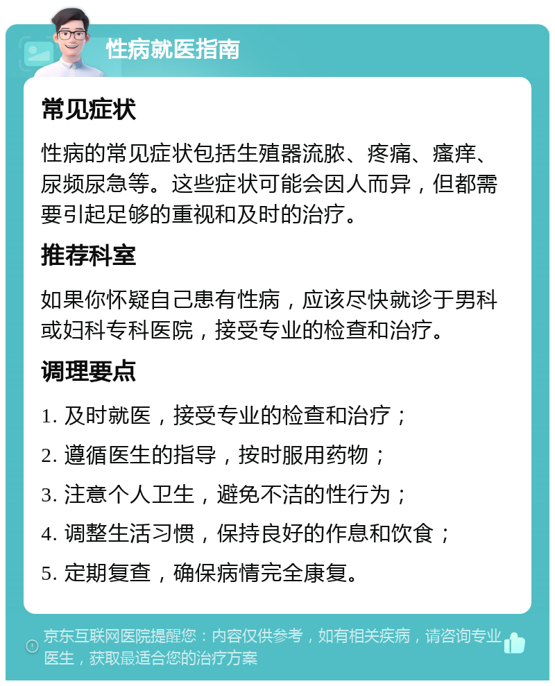 性病就医指南 常见症状 性病的常见症状包括生殖器流脓、疼痛、瘙痒、尿频尿急等。这些症状可能会因人而异，但都需要引起足够的重视和及时的治疗。 推荐科室 如果你怀疑自己患有性病，应该尽快就诊于男科或妇科专科医院，接受专业的检查和治疗。 调理要点 1. 及时就医，接受专业的检查和治疗； 2. 遵循医生的指导，按时服用药物； 3. 注意个人卫生，避免不洁的性行为； 4. 调整生活习惯，保持良好的作息和饮食； 5. 定期复查，确保病情完全康复。