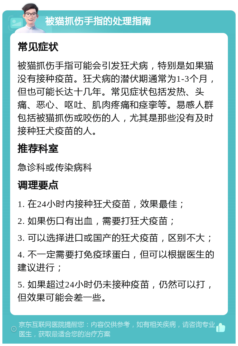 被猫抓伤手指的处理指南 常见症状 被猫抓伤手指可能会引发狂犬病，特别是如果猫没有接种疫苗。狂犬病的潜伏期通常为1-3个月，但也可能长达十几年。常见症状包括发热、头痛、恶心、呕吐、肌肉疼痛和痉挛等。易感人群包括被猫抓伤或咬伤的人，尤其是那些没有及时接种狂犬疫苗的人。 推荐科室 急诊科或传染病科 调理要点 1. 在24小时内接种狂犬疫苗，效果最佳； 2. 如果伤口有出血，需要打狂犬疫苗； 3. 可以选择进口或国产的狂犬疫苗，区别不大； 4. 不一定需要打免疫球蛋白，但可以根据医生的建议进行； 5. 如果超过24小时仍未接种疫苗，仍然可以打，但效果可能会差一些。