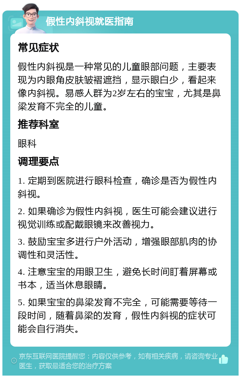 假性内斜视就医指南 常见症状 假性内斜视是一种常见的儿童眼部问题，主要表现为内眼角皮肤皱褶遮挡，显示眼白少，看起来像内斜视。易感人群为2岁左右的宝宝，尤其是鼻梁发育不完全的儿童。 推荐科室 眼科 调理要点 1. 定期到医院进行眼科检查，确诊是否为假性内斜视。 2. 如果确诊为假性内斜视，医生可能会建议进行视觉训练或配戴眼镜来改善视力。 3. 鼓励宝宝多进行户外活动，增强眼部肌肉的协调性和灵活性。 4. 注意宝宝的用眼卫生，避免长时间盯着屏幕或书本，适当休息眼睛。 5. 如果宝宝的鼻梁发育不完全，可能需要等待一段时间，随着鼻梁的发育，假性内斜视的症状可能会自行消失。