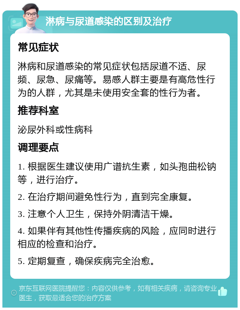 淋病与尿道感染的区别及治疗 常见症状 淋病和尿道感染的常见症状包括尿道不适、尿频、尿急、尿痛等。易感人群主要是有高危性行为的人群，尤其是未使用安全套的性行为者。 推荐科室 泌尿外科或性病科 调理要点 1. 根据医生建议使用广谱抗生素，如头孢曲松钠等，进行治疗。 2. 在治疗期间避免性行为，直到完全康复。 3. 注意个人卫生，保持外阴清洁干燥。 4. 如果伴有其他性传播疾病的风险，应同时进行相应的检查和治疗。 5. 定期复查，确保疾病完全治愈。