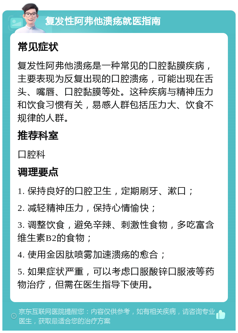 复发性阿弗他溃疡就医指南 常见症状 复发性阿弗他溃疡是一种常见的口腔黏膜疾病，主要表现为反复出现的口腔溃疡，可能出现在舌头、嘴唇、口腔黏膜等处。这种疾病与精神压力和饮食习惯有关，易感人群包括压力大、饮食不规律的人群。 推荐科室 口腔科 调理要点 1. 保持良好的口腔卫生，定期刷牙、漱口； 2. 减轻精神压力，保持心情愉快； 3. 调整饮食，避免辛辣、刺激性食物，多吃富含维生素B2的食物； 4. 使用金因肽喷雾加速溃疡的愈合； 5. 如果症状严重，可以考虑口服酸锌口服液等药物治疗，但需在医生指导下使用。