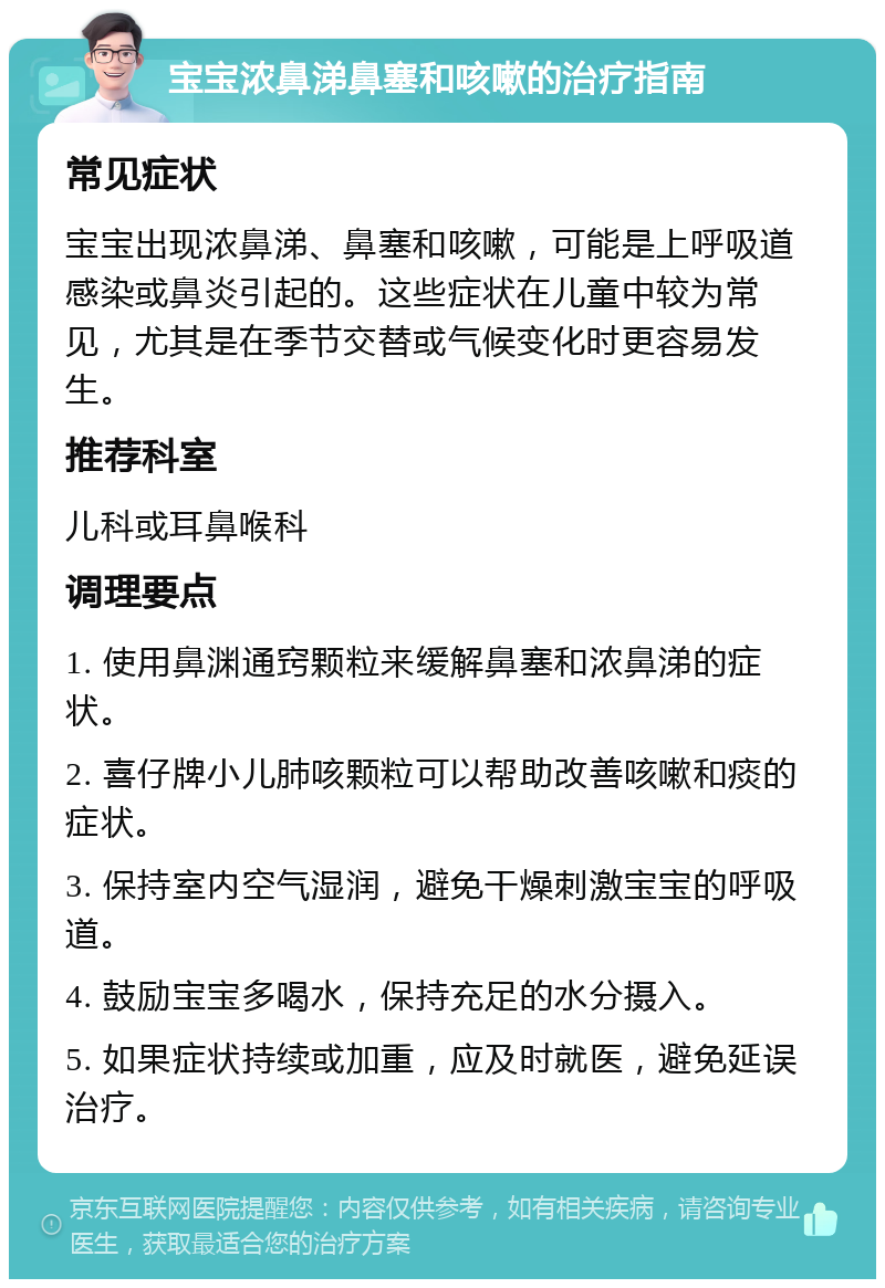 宝宝浓鼻涕鼻塞和咳嗽的治疗指南 常见症状 宝宝出现浓鼻涕、鼻塞和咳嗽，可能是上呼吸道感染或鼻炎引起的。这些症状在儿童中较为常见，尤其是在季节交替或气候变化时更容易发生。 推荐科室 儿科或耳鼻喉科 调理要点 1. 使用鼻渊通窍颗粒来缓解鼻塞和浓鼻涕的症状。 2. 喜仔牌小儿肺咳颗粒可以帮助改善咳嗽和痰的症状。 3. 保持室内空气湿润，避免干燥刺激宝宝的呼吸道。 4. 鼓励宝宝多喝水，保持充足的水分摄入。 5. 如果症状持续或加重，应及时就医，避免延误治疗。