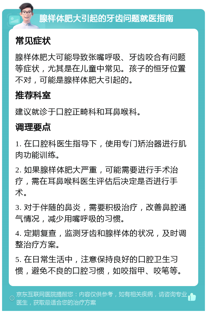 腺样体肥大引起的牙齿问题就医指南 常见症状 腺样体肥大可能导致张嘴呼吸、牙齿咬合有问题等症状，尤其是在儿童中常见。孩子的恒牙位置不对，可能是腺样体肥大引起的。 推荐科室 建议就诊于口腔正畸科和耳鼻喉科。 调理要点 1. 在口腔科医生指导下，使用专门矫治器进行肌肉功能训练。 2. 如果腺样体肥大严重，可能需要进行手术治疗，需在耳鼻喉科医生评估后决定是否进行手术。 3. 对于伴随的鼻炎，需要积极治疗，改善鼻腔通气情况，减少用嘴呼吸的习惯。 4. 定期复查，监测牙齿和腺样体的状况，及时调整治疗方案。 5. 在日常生活中，注意保持良好的口腔卫生习惯，避免不良的口腔习惯，如咬指甲、咬笔等。