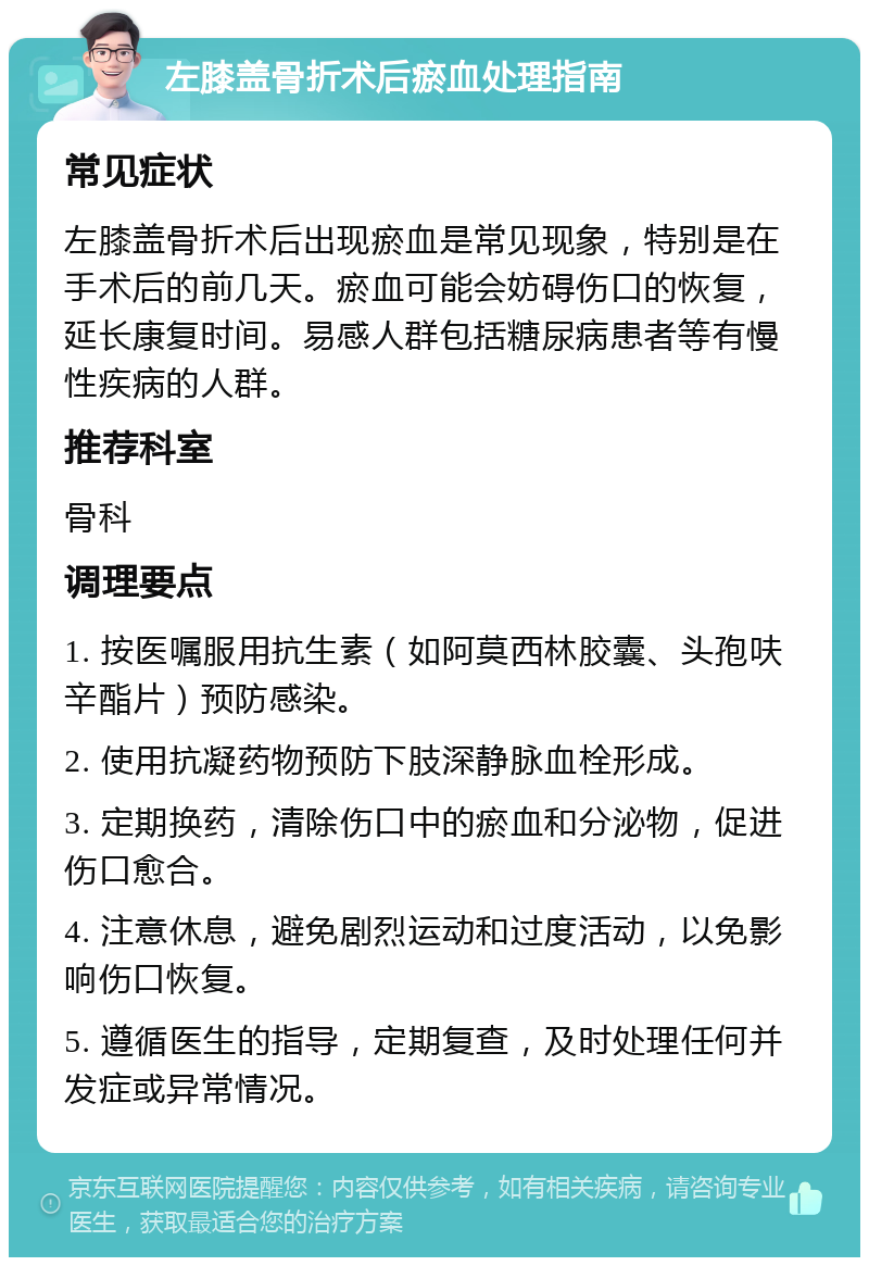 左膝盖骨折术后瘀血处理指南 常见症状 左膝盖骨折术后出现瘀血是常见现象，特别是在手术后的前几天。瘀血可能会妨碍伤口的恢复，延长康复时间。易感人群包括糖尿病患者等有慢性疾病的人群。 推荐科室 骨科 调理要点 1. 按医嘱服用抗生素（如阿莫西林胶囊、头孢呋辛酯片）预防感染。 2. 使用抗凝药物预防下肢深静脉血栓形成。 3. 定期换药，清除伤口中的瘀血和分泌物，促进伤口愈合。 4. 注意休息，避免剧烈运动和过度活动，以免影响伤口恢复。 5. 遵循医生的指导，定期复查，及时处理任何并发症或异常情况。