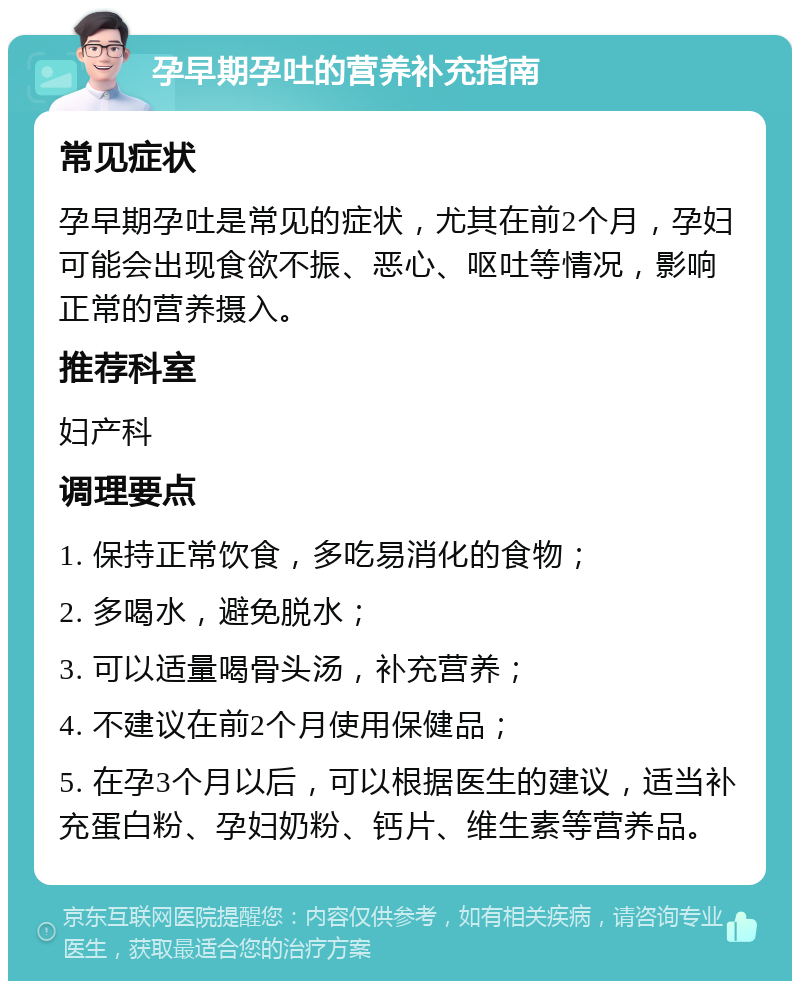 孕早期孕吐的营养补充指南 常见症状 孕早期孕吐是常见的症状，尤其在前2个月，孕妇可能会出现食欲不振、恶心、呕吐等情况，影响正常的营养摄入。 推荐科室 妇产科 调理要点 1. 保持正常饮食，多吃易消化的食物； 2. 多喝水，避免脱水； 3. 可以适量喝骨头汤，补充营养； 4. 不建议在前2个月使用保健品； 5. 在孕3个月以后，可以根据医生的建议，适当补充蛋白粉、孕妇奶粉、钙片、维生素等营养品。