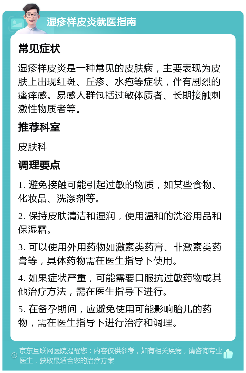 湿疹样皮炎就医指南 常见症状 湿疹样皮炎是一种常见的皮肤病，主要表现为皮肤上出现红斑、丘疹、水疱等症状，伴有剧烈的瘙痒感。易感人群包括过敏体质者、长期接触刺激性物质者等。 推荐科室 皮肤科 调理要点 1. 避免接触可能引起过敏的物质，如某些食物、化妆品、洗涤剂等。 2. 保持皮肤清洁和湿润，使用温和的洗浴用品和保湿霜。 3. 可以使用外用药物如激素类药膏、非激素类药膏等，具体药物需在医生指导下使用。 4. 如果症状严重，可能需要口服抗过敏药物或其他治疗方法，需在医生指导下进行。 5. 在备孕期间，应避免使用可能影响胎儿的药物，需在医生指导下进行治疗和调理。