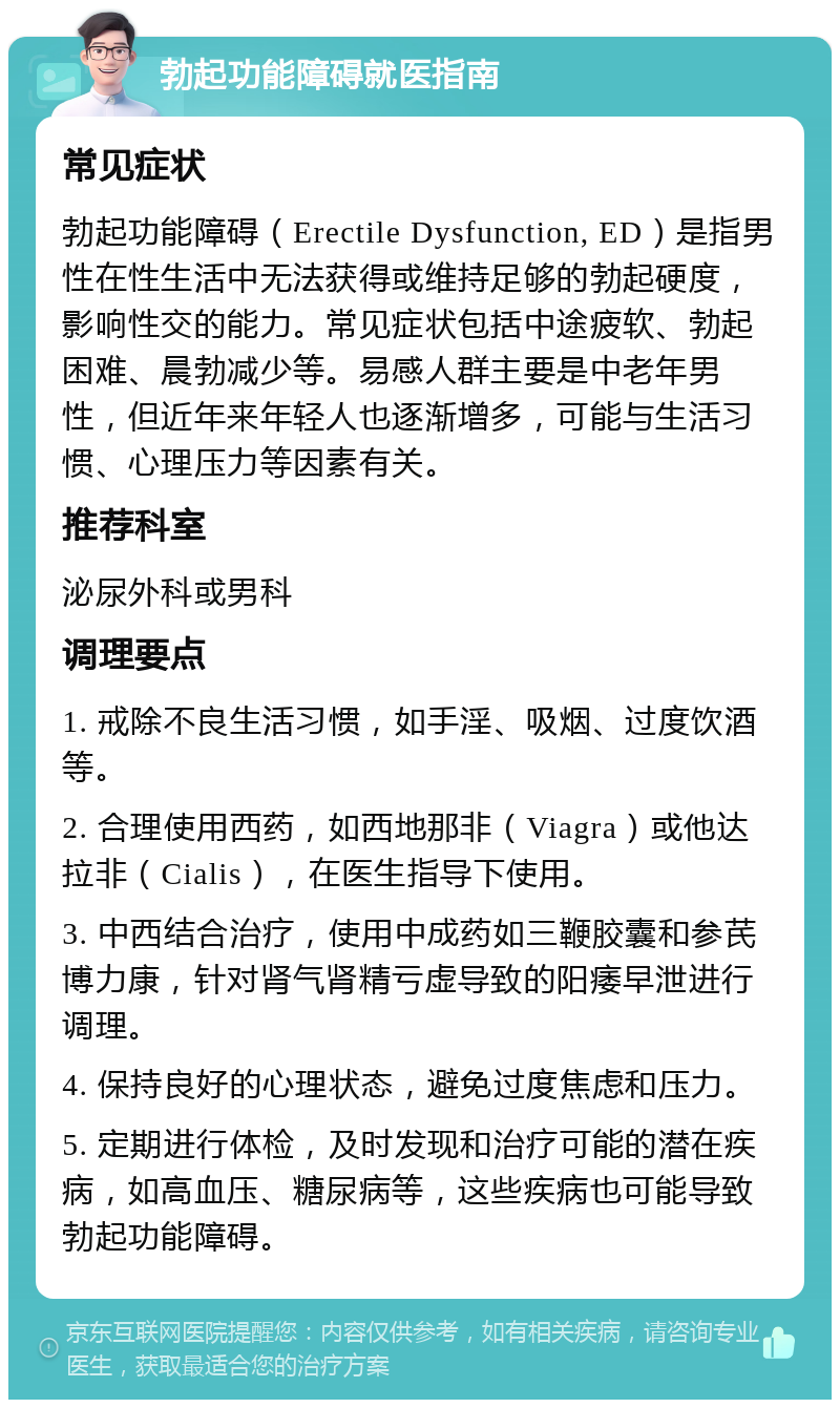 勃起功能障碍就医指南 常见症状 勃起功能障碍（Erectile Dysfunction, ED）是指男性在性生活中无法获得或维持足够的勃起硬度，影响性交的能力。常见症状包括中途疲软、勃起困难、晨勃减少等。易感人群主要是中老年男性，但近年来年轻人也逐渐增多，可能与生活习惯、心理压力等因素有关。 推荐科室 泌尿外科或男科 调理要点 1. 戒除不良生活习惯，如手淫、吸烟、过度饮酒等。 2. 合理使用西药，如西地那非（Viagra）或他达拉非（Cialis），在医生指导下使用。 3. 中西结合治疗，使用中成药如三鞭胶囊和参芪博力康，针对肾气肾精亏虚导致的阳痿早泄进行调理。 4. 保持良好的心理状态，避免过度焦虑和压力。 5. 定期进行体检，及时发现和治疗可能的潜在疾病，如高血压、糖尿病等，这些疾病也可能导致勃起功能障碍。