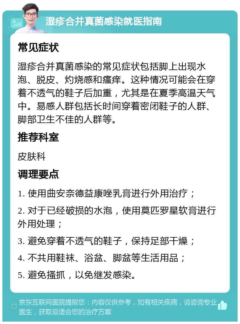 湿疹合并真菌感染就医指南 常见症状 湿疹合并真菌感染的常见症状包括脚上出现水泡、脱皮、灼烧感和瘙痒。这种情况可能会在穿着不透气的鞋子后加重，尤其是在夏季高温天气中。易感人群包括长时间穿着密闭鞋子的人群、脚部卫生不佳的人群等。 推荐科室 皮肤科 调理要点 1. 使用曲安奈德益康唑乳膏进行外用治疗； 2. 对于已经破损的水泡，使用莫匹罗星软膏进行外用处理； 3. 避免穿着不透气的鞋子，保持足部干燥； 4. 不共用鞋袜、浴盆、脚盆等生活用品； 5. 避免搔抓，以免继发感染。