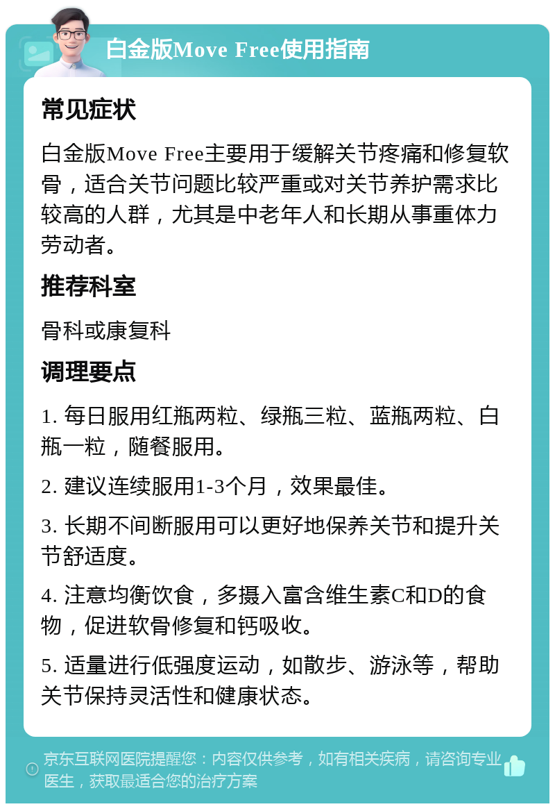 白金版Move Free使用指南 常见症状 白金版Move Free主要用于缓解关节疼痛和修复软骨，适合关节问题比较严重或对关节养护需求比较高的人群，尤其是中老年人和长期从事重体力劳动者。 推荐科室 骨科或康复科 调理要点 1. 每日服用红瓶两粒、绿瓶三粒、蓝瓶两粒、白瓶一粒，随餐服用。 2. 建议连续服用1-3个月，效果最佳。 3. 长期不间断服用可以更好地保养关节和提升关节舒适度。 4. 注意均衡饮食，多摄入富含维生素C和D的食物，促进软骨修复和钙吸收。 5. 适量进行低强度运动，如散步、游泳等，帮助关节保持灵活性和健康状态。