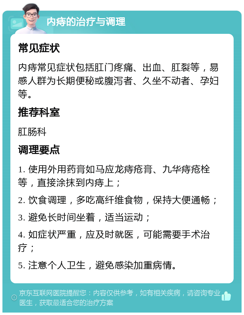 内痔的治疗与调理 常见症状 内痔常见症状包括肛门疼痛、出血、肛裂等，易感人群为长期便秘或腹泻者、久坐不动者、孕妇等。 推荐科室 肛肠科 调理要点 1. 使用外用药膏如马应龙痔疮膏、九华痔疮栓等，直接涂抹到内痔上； 2. 饮食调理，多吃高纤维食物，保持大便通畅； 3. 避免长时间坐着，适当运动； 4. 如症状严重，应及时就医，可能需要手术治疗； 5. 注意个人卫生，避免感染加重病情。