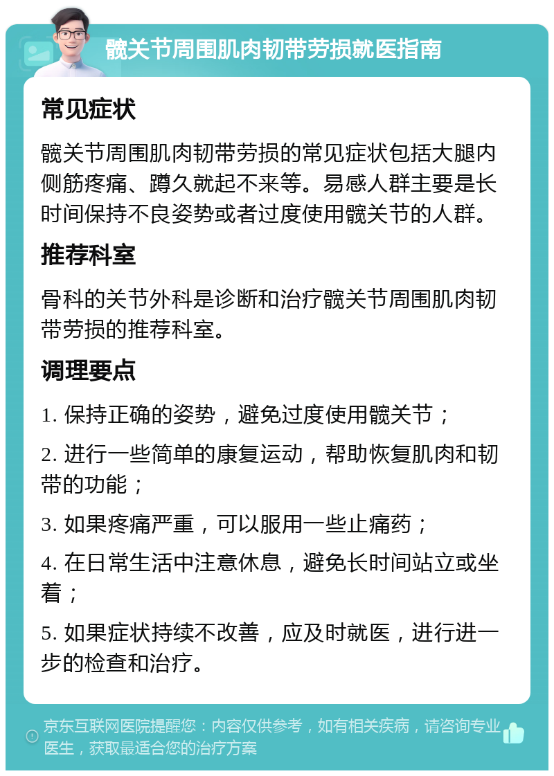 髋关节周围肌肉韧带劳损就医指南 常见症状 髋关节周围肌肉韧带劳损的常见症状包括大腿内侧筋疼痛、蹲久就起不来等。易感人群主要是长时间保持不良姿势或者过度使用髋关节的人群。 推荐科室 骨科的关节外科是诊断和治疗髋关节周围肌肉韧带劳损的推荐科室。 调理要点 1. 保持正确的姿势，避免过度使用髋关节； 2. 进行一些简单的康复运动，帮助恢复肌肉和韧带的功能； 3. 如果疼痛严重，可以服用一些止痛药； 4. 在日常生活中注意休息，避免长时间站立或坐着； 5. 如果症状持续不改善，应及时就医，进行进一步的检查和治疗。