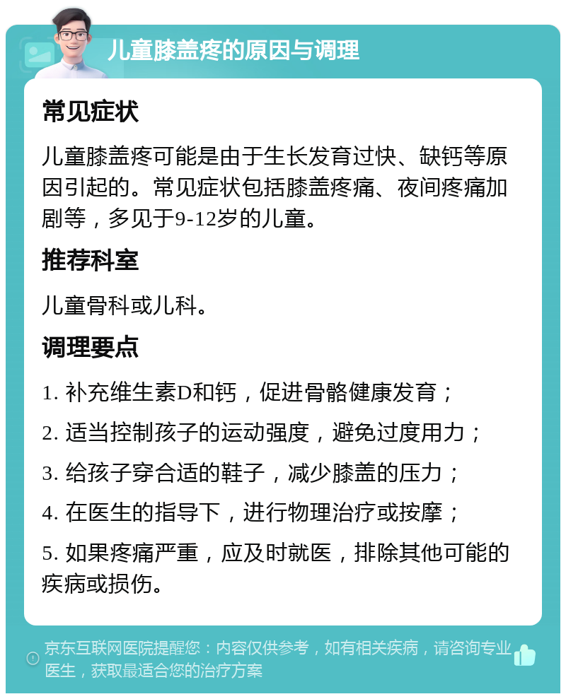 儿童膝盖疼的原因与调理 常见症状 儿童膝盖疼可能是由于生长发育过快、缺钙等原因引起的。常见症状包括膝盖疼痛、夜间疼痛加剧等，多见于9-12岁的儿童。 推荐科室 儿童骨科或儿科。 调理要点 1. 补充维生素D和钙，促进骨骼健康发育； 2. 适当控制孩子的运动强度，避免过度用力； 3. 给孩子穿合适的鞋子，减少膝盖的压力； 4. 在医生的指导下，进行物理治疗或按摩； 5. 如果疼痛严重，应及时就医，排除其他可能的疾病或损伤。