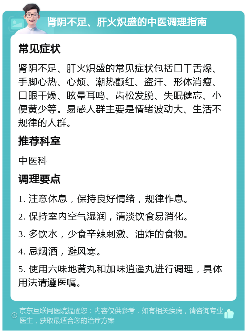 肾阴不足、肝火炽盛的中医调理指南 常见症状 肾阴不足、肝火炽盛的常见症状包括口干舌燥、手脚心热、心烦、潮热颧红、盗汗、形体消瘦、口眼干燥、眩晕耳鸣、齿松发脱、失眠健忘、小便黄少等。易感人群主要是情绪波动大、生活不规律的人群。 推荐科室 中医科 调理要点 1. 注意休息，保持良好情绪，规律作息。 2. 保持室内空气湿润，清淡饮食易消化。 3. 多饮水，少食辛辣刺激、油炸的食物。 4. 忌烟酒，避风寒。 5. 使用六味地黄丸和加味逍遥丸进行调理，具体用法请遵医嘱。