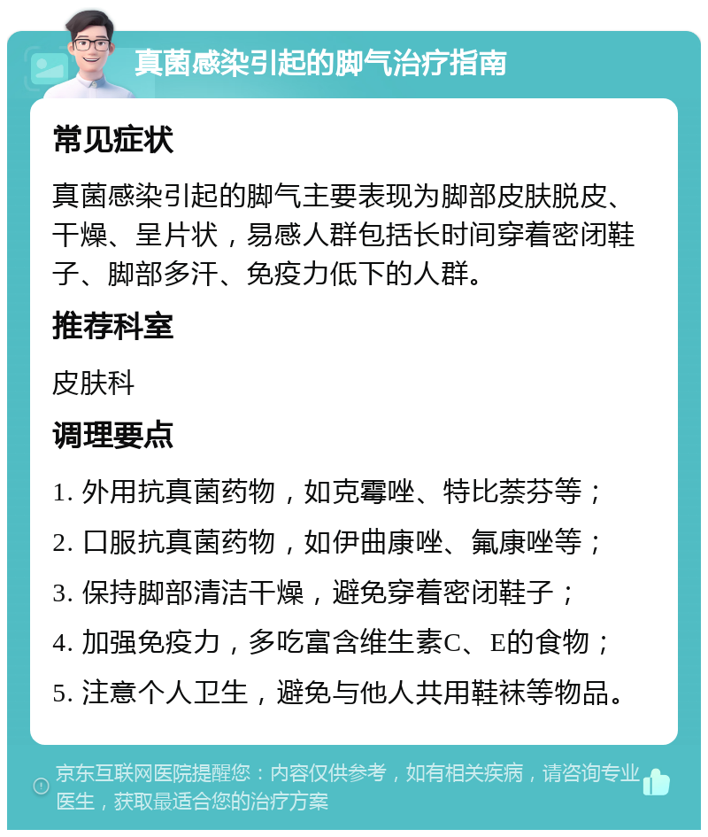 真菌感染引起的脚气治疗指南 常见症状 真菌感染引起的脚气主要表现为脚部皮肤脱皮、干燥、呈片状，易感人群包括长时间穿着密闭鞋子、脚部多汗、免疫力低下的人群。 推荐科室 皮肤科 调理要点 1. 外用抗真菌药物，如克霉唑、特比萘芬等； 2. 口服抗真菌药物，如伊曲康唑、氟康唑等； 3. 保持脚部清洁干燥，避免穿着密闭鞋子； 4. 加强免疫力，多吃富含维生素C、E的食物； 5. 注意个人卫生，避免与他人共用鞋袜等物品。