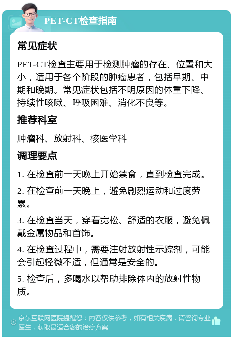 PET-CT检查指南 常见症状 PET-CT检查主要用于检测肿瘤的存在、位置和大小，适用于各个阶段的肿瘤患者，包括早期、中期和晚期。常见症状包括不明原因的体重下降、持续性咳嗽、呼吸困难、消化不良等。 推荐科室 肿瘤科、放射科、核医学科 调理要点 1. 在检查前一天晚上开始禁食，直到检查完成。 2. 在检查前一天晚上，避免剧烈运动和过度劳累。 3. 在检查当天，穿着宽松、舒适的衣服，避免佩戴金属物品和首饰。 4. 在检查过程中，需要注射放射性示踪剂，可能会引起轻微不适，但通常是安全的。 5. 检查后，多喝水以帮助排除体内的放射性物质。