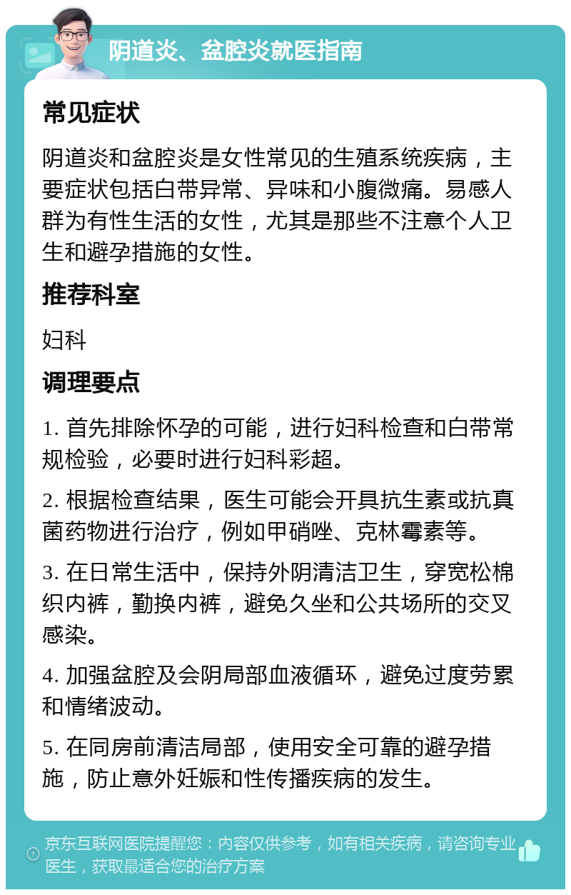 阴道炎、盆腔炎就医指南 常见症状 阴道炎和盆腔炎是女性常见的生殖系统疾病，主要症状包括白带异常、异味和小腹微痛。易感人群为有性生活的女性，尤其是那些不注意个人卫生和避孕措施的女性。 推荐科室 妇科 调理要点 1. 首先排除怀孕的可能，进行妇科检查和白带常规检验，必要时进行妇科彩超。 2. 根据检查结果，医生可能会开具抗生素或抗真菌药物进行治疗，例如甲硝唑、克林霉素等。 3. 在日常生活中，保持外阴清洁卫生，穿宽松棉织内裤，勤换内裤，避免久坐和公共场所的交叉感染。 4. 加强盆腔及会阴局部血液循环，避免过度劳累和情绪波动。 5. 在同房前清洁局部，使用安全可靠的避孕措施，防止意外妊娠和性传播疾病的发生。