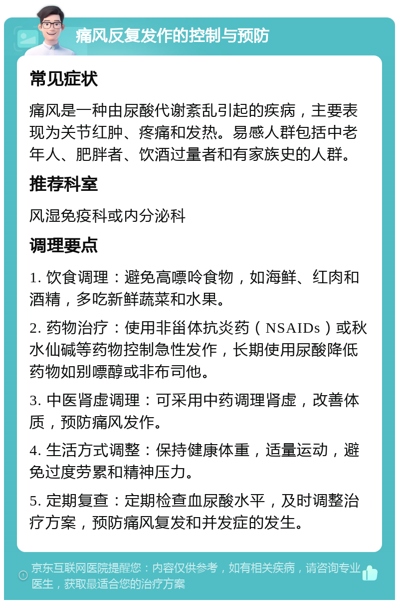 痛风反复发作的控制与预防 常见症状 痛风是一种由尿酸代谢紊乱引起的疾病，主要表现为关节红肿、疼痛和发热。易感人群包括中老年人、肥胖者、饮酒过量者和有家族史的人群。 推荐科室 风湿免疫科或内分泌科 调理要点 1. 饮食调理：避免高嘌呤食物，如海鲜、红肉和酒精，多吃新鲜蔬菜和水果。 2. 药物治疗：使用非甾体抗炎药（NSAIDs）或秋水仙碱等药物控制急性发作，长期使用尿酸降低药物如别嘌醇或非布司他。 3. 中医肾虚调理：可采用中药调理肾虚，改善体质，预防痛风发作。 4. 生活方式调整：保持健康体重，适量运动，避免过度劳累和精神压力。 5. 定期复查：定期检查血尿酸水平，及时调整治疗方案，预防痛风复发和并发症的发生。